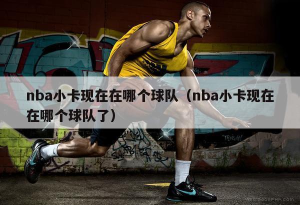 nba小卡现在在哪个球队（nba小卡现在在哪个球队了）