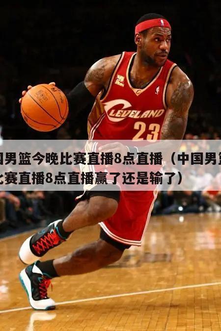 中国男篮今晚比赛直播8点直播（中国男篮今晚比赛直播8点直播赢了还是输了）