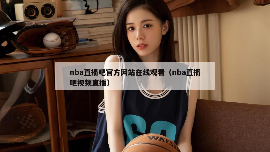 nba直播吧官方网站在线观看（nba直播吧视频直播）