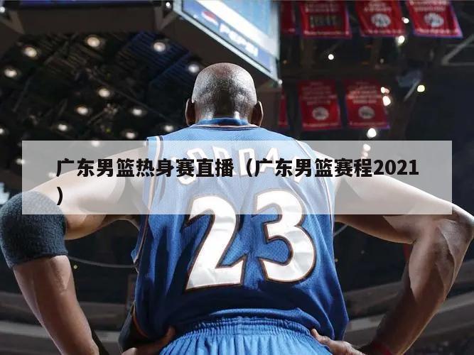 广东男篮热身赛直播（广东男篮赛程2021）