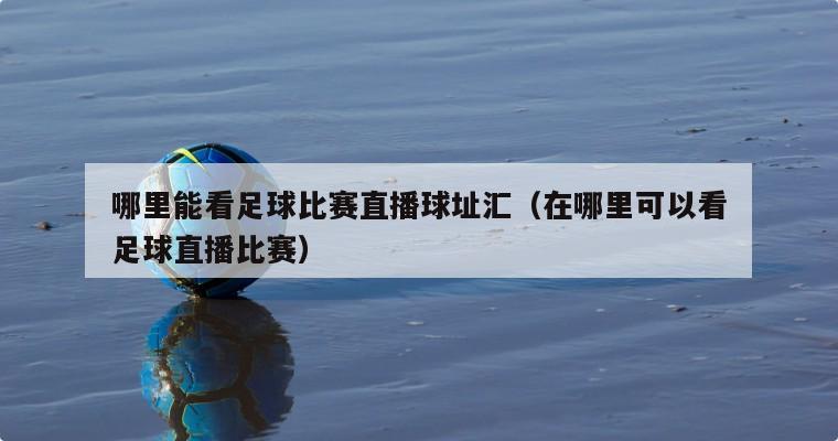 哪里能看足球比赛直播球址汇（在哪里可以看足球直播比赛）